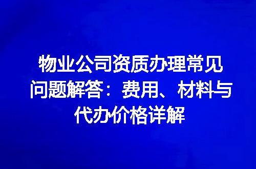 物业公司资质办理常见问题解答：费用、材料与代办价格详解