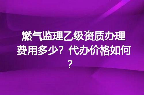燃气监理乙级资质办理费用多少？代办价格如何？