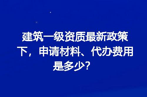 建筑一级资质最新政策下，申请材料、代办费用是多少？