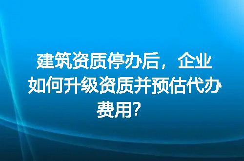建筑资质停办后，企业如何升级资质并预估代办费用？