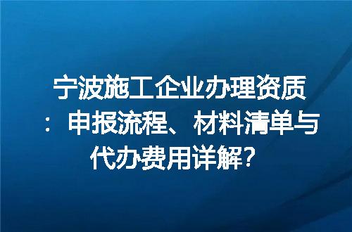 宁波施工企业办理资质：申报流程、材料清单与代办费用详解？