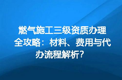 燃气施工三级资质办理全攻略：材料、费用与代办流程解析？