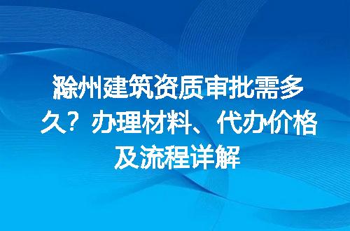 滁州建筑资质审批需多久？办理材料、代办价格及流程详解