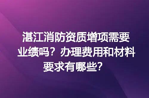 湛江消防资质增项需要业绩吗？办理费用和材料要求有哪些？