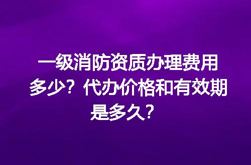一级消防资质办理费用多少？代办价格和有效期是多久？