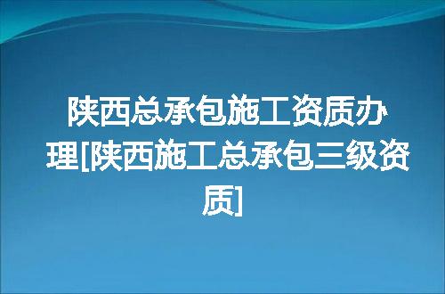 陕西总承包施工资质办理[陕西施工总承包三级资质]