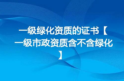 一级绿化资质的证书【一级市政资质含不含绿化】