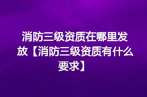 消防三级资质在哪里发放【消防三级资质有什么要求】