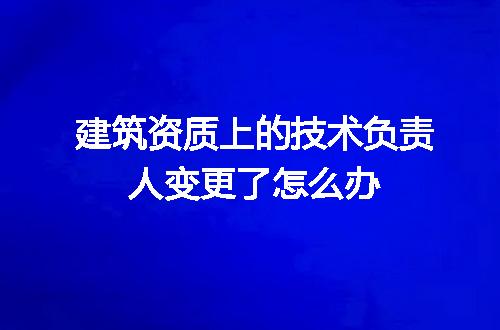 建筑资质上的技术负责人变更了怎么办