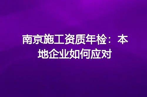 南京施工资质年检：本地企业如何应对