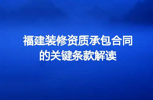 福建装修资质承包合同的关键条款解读