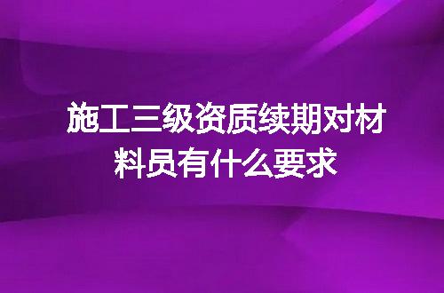 施工三级资质续期对材料员有什么要求