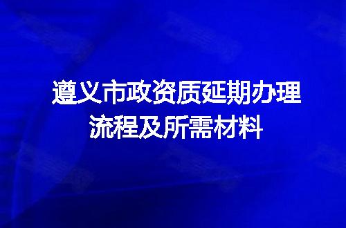 遵义市政资质延期办理流程及所需材料