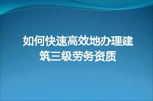 如何快速高效地办理建筑三级劳务资质
