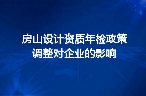 房山设计资质年检政策调整对企业的影响