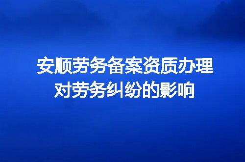 安顺劳务备案资质办理对劳务纠纷的影响