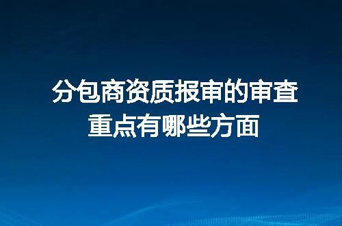 分包商资质报审的审查重点有哪些方面