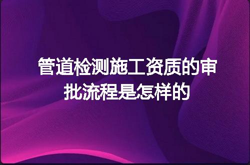 管道检测施工资质的审批流程是怎样的