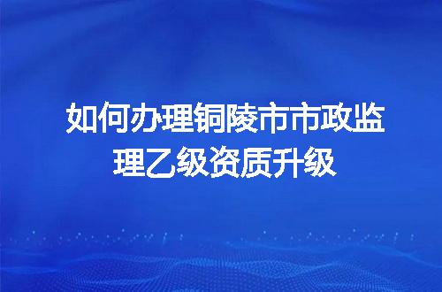 如何办理铜陵市市政监理乙级资质升级