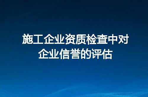 施工企业资质检查中对企业信誉的评估