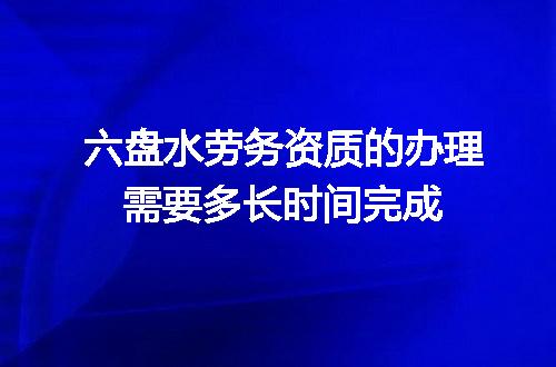 六盘水劳务资质的办理需要多长时间完成