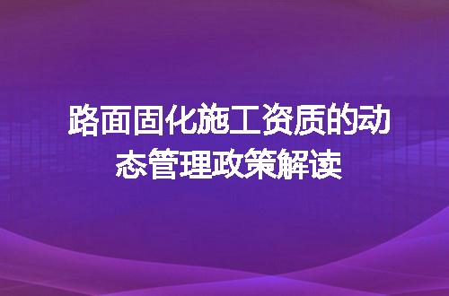 路面固化施工资质的动态管理政策解读