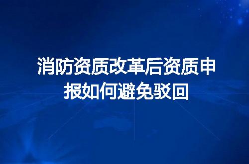 消防资质改革后资质申报如何避免驳回
