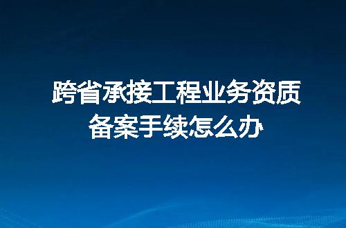 跨省承接工程业务资质备案手续怎么办