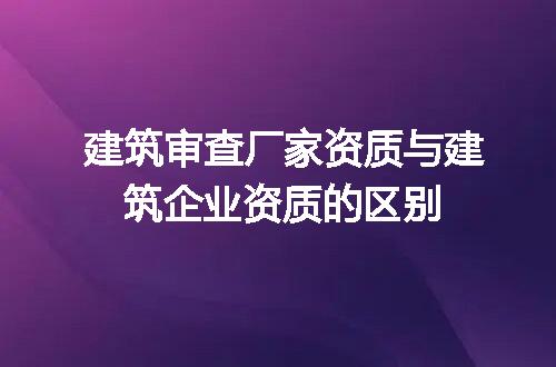 建筑审查厂家资质与建筑企业资质的区别