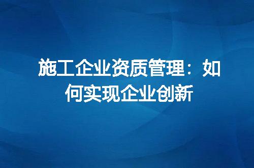施工企业资质管理：如何实现企业创新