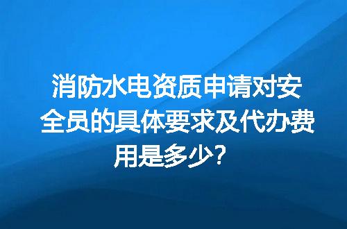 消防水电资质申请对安全员的具体要求及代办费用是多少？