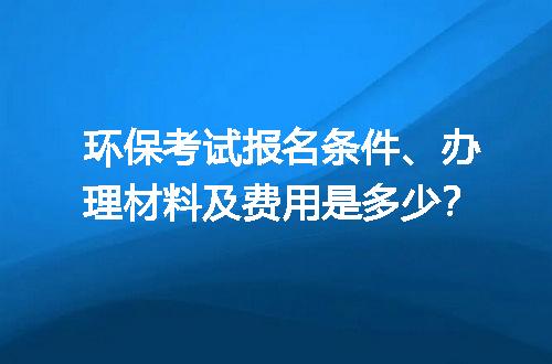 环保考试报名条件、办理材料及费用是多少？