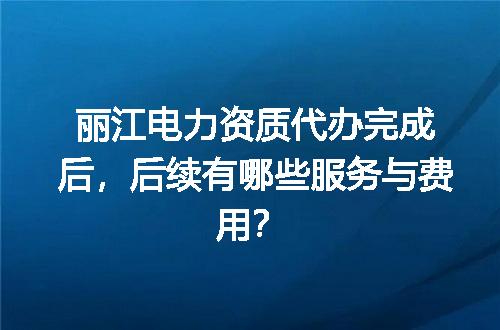 丽江电力资质代办完成后，后续有哪些服务与费用？