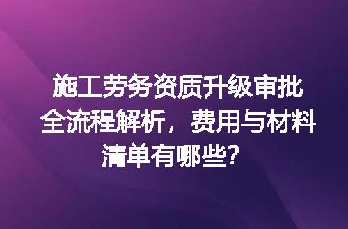 施工劳务资质升级审批全流程解析，费用与材料清单有哪些？