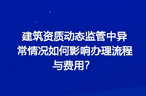 建筑资质动态监管中异常情况如何影响办理流程与费用？