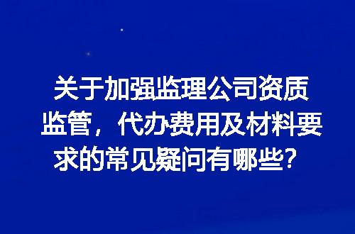 关于加强监理公司资质监管，代办费用及材料要求的常见疑问有哪些？
