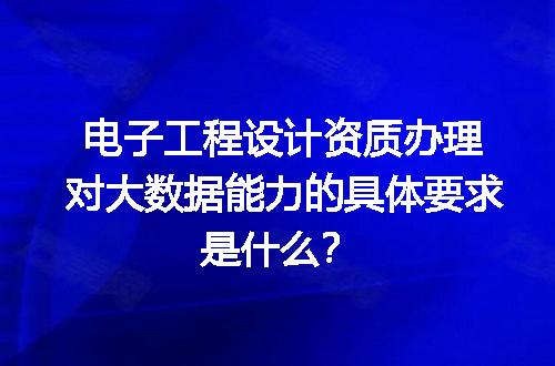 电子工程设计资质办理对大数据能力的具体要求是什么？