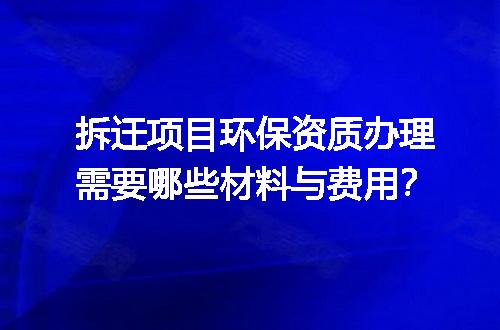 拆迁项目环保资质办理需要哪些材料与费用？