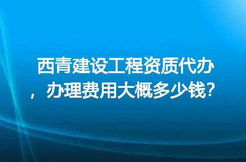 西青建设工程资质代办，办理费用大概多少钱？