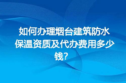 如何办理烟台建筑防水保温资质及代办费用多少钱？