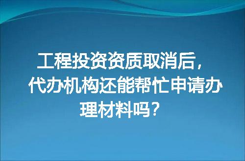 工程投资资质取消后，代办机构还能帮忙申请办理材料吗？