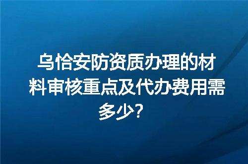 乌恰安防资质办理的材料审核重点及代办费用需多少？