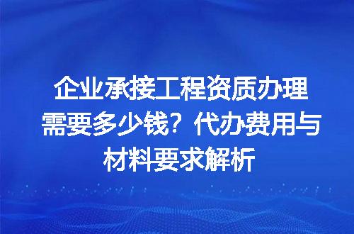 企业承接工程资质办理需要多少钱？代办费用与材料要求解析