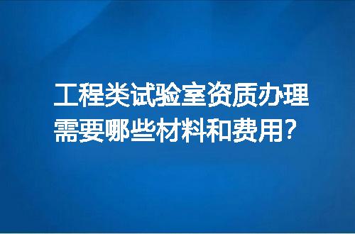 工程类试验室资质办理需要哪些材料和费用？