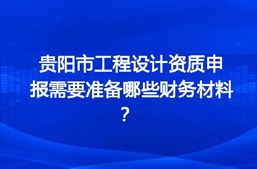 贵阳市工程设计资质申报需要准备哪些财务材料？