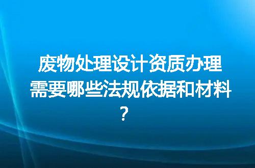 废物处理设计资质办理需要哪些法规依据和材料？