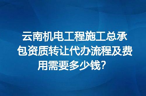 云南机电工程施工总承包资质转让代办流程及费用需要多少钱？