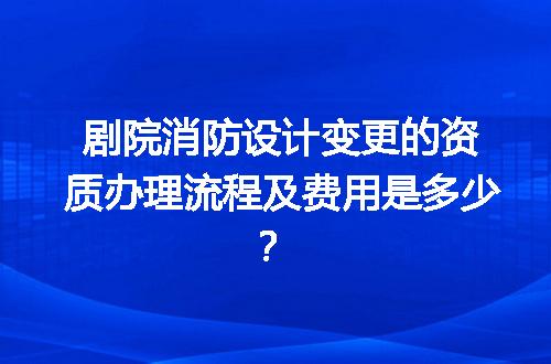 剧院消防设计变更的资质办理流程及费用是多少？