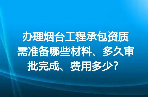 办理烟台工程承包资质需准备哪些材料、多久审批完成、费用多少？