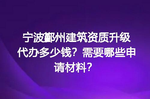 宁波鄞州建筑资质升级代办多少钱？需要哪些申请材料？